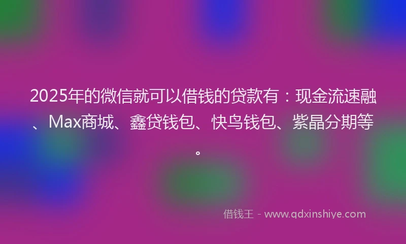 2025年的微信就可以借钱的贷款有：现金流速融、Max商城、鑫贷钱包、快鸟钱包、紫晶分期等。