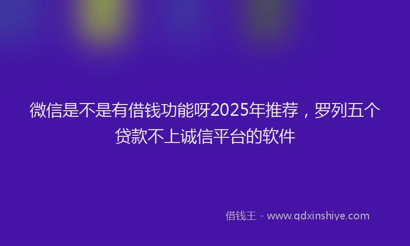 微信是不是有借钱功能呀2025年推荐，罗列五个贷款不上诚信平台的软件