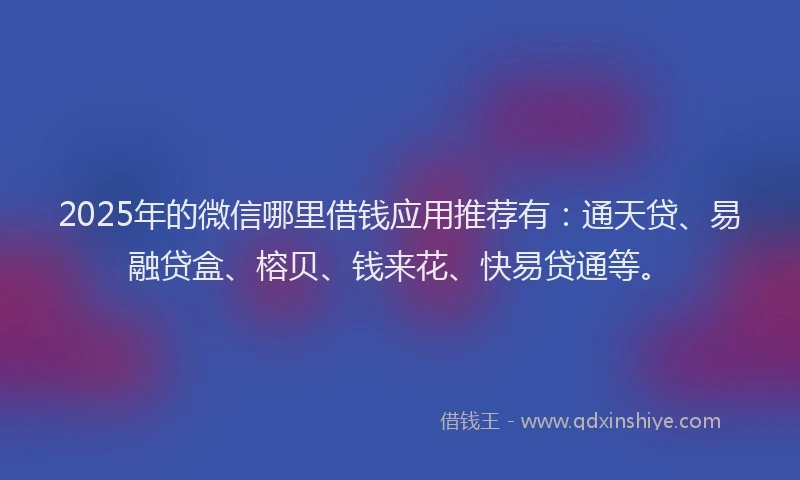 2025年的微信哪里借钱应用推荐有：通天贷、易融贷盒、榕贝、钱来花、快易贷通等。