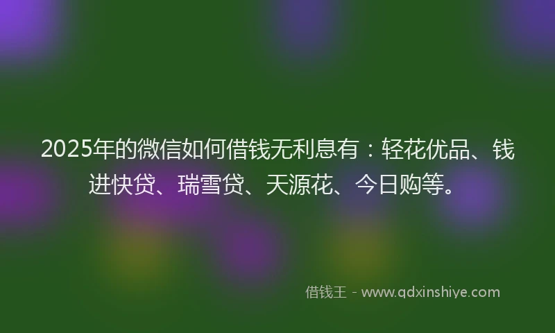 2025年的微信如何借钱无利息有：轻花优品、钱进快贷、瑞雪贷、天源花、今日购等。