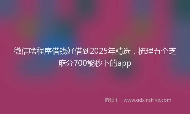 微信啥程序借钱好借到2025年精选，梳理五个芝麻分700能秒下的app