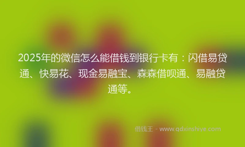 2025年的微信怎么能借钱到银行卡有：闪借易贷通、快易花、现金易融宝、森森借呗通、易融贷通等。
