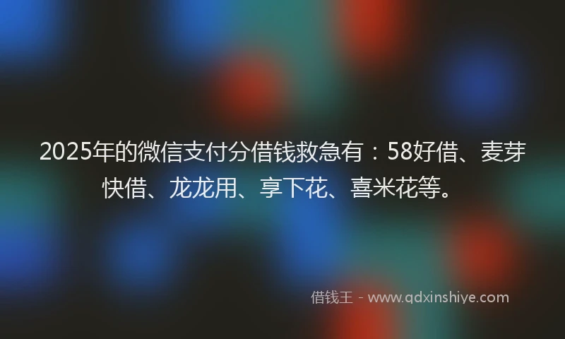 2025年的微信支付分借钱救急有：58好借、麦芽快借、龙龙用、享下花、喜米花等。