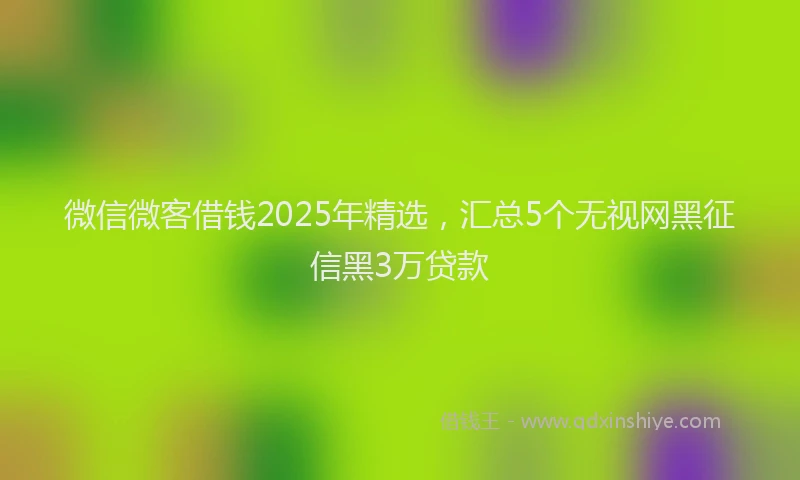 微信微客借钱2025年精选，汇总5个无视网黑征信黑3万贷款