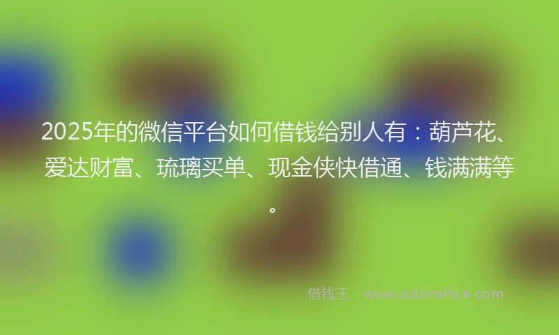 2025年的微信平台如何借钱给别人有：葫芦花、爱达财富、琉璃买单、现金侠快借通、钱满满等。