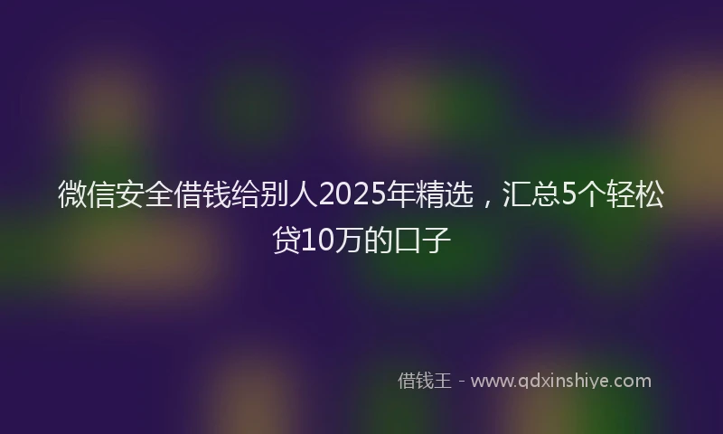 微信安全借钱给别人2025年精选，汇总5个轻松贷10万的口子