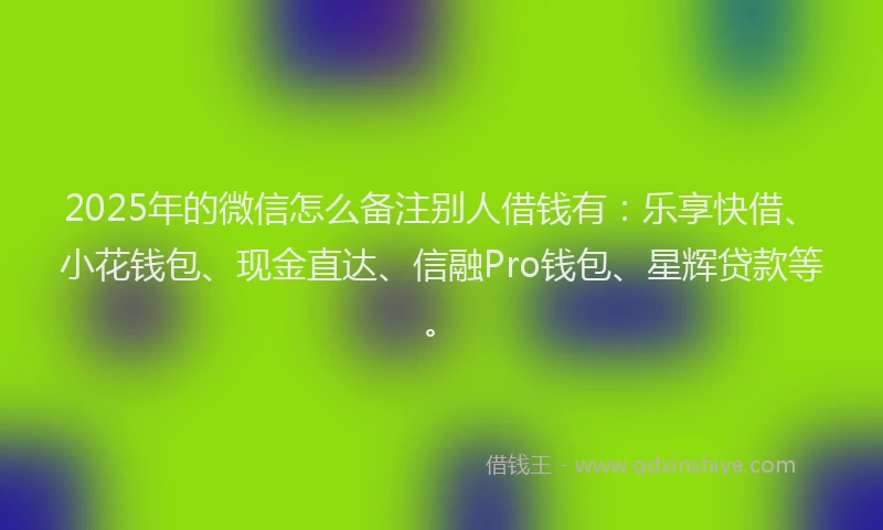 2025年的微信怎么备注别人借钱有：乐享快借、小花钱包、现金直达、信融Pro钱包、星辉贷款等。