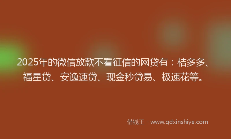 2025年的微信放款不看征信的网贷有：桔多多、福星贷、安逸速贷、现金秒贷易、极速花等。