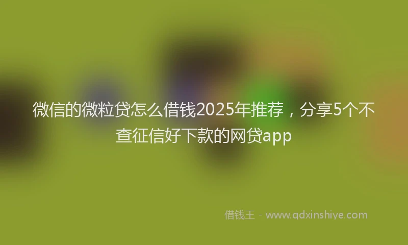 微信的微粒贷怎么借钱2025年推荐，分享5个不查征信好下款的网贷app
