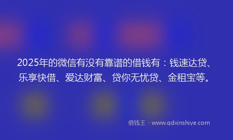2025年的微信有没有靠谱的借钱有：钱速达贷、乐享快借、爱达财富、贷你无忧贷、金租宝等。