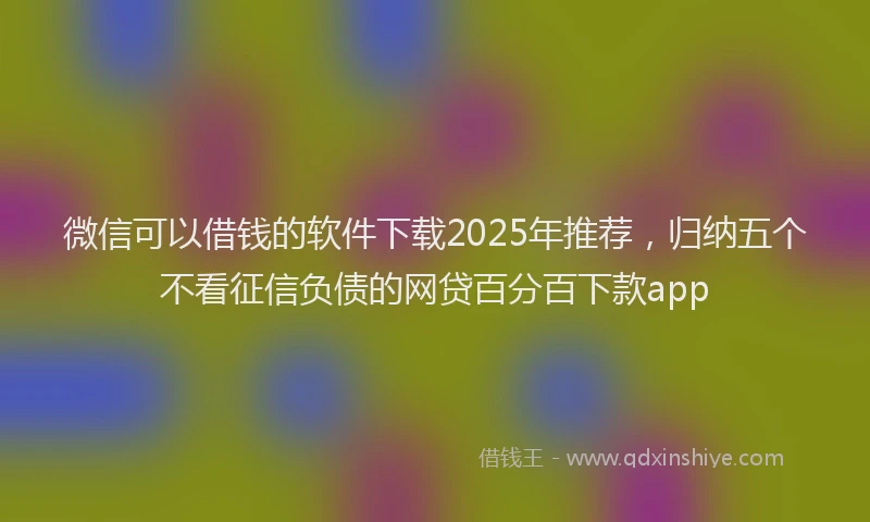 微信可以借钱的软件下载2025年推荐，归纳五个不看征信负债的网贷百分百下款app