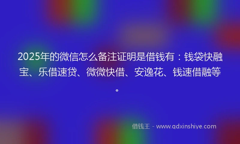 2025年的微信怎么备注证明是借钱有：钱袋快融宝、乐借速贷、微微快借、安逸花、钱速借融等。