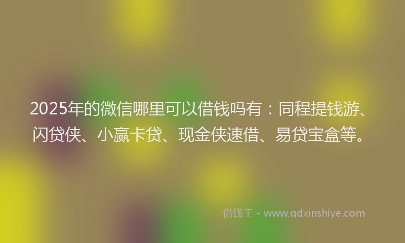 2025年的微信哪里可以借钱吗有：同程提钱游、闪贷侠、小赢卡贷、现金侠速借、易贷宝盒等。