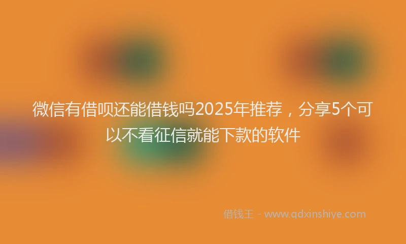 微信有借呗还能借钱吗2025年推荐，分享5个可以不看征信就能下款的软件
