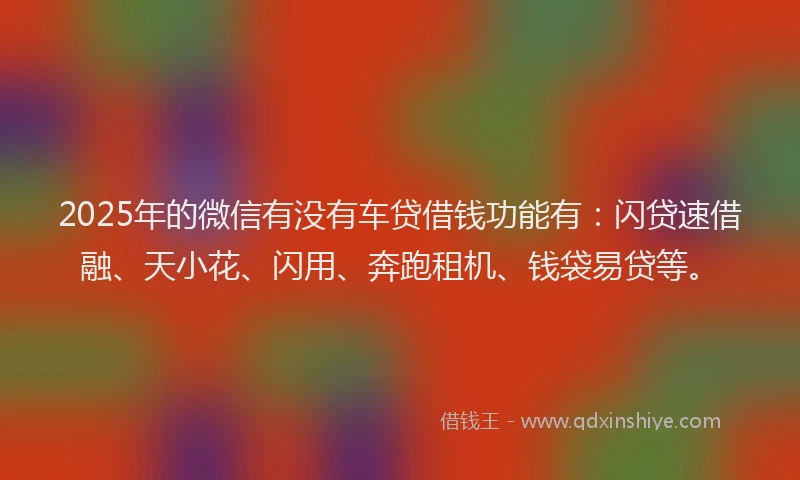 2025年的微信有没有车贷借钱功能有：闪贷速借融、天小花、闪用、奔跑租机、钱袋易贷等。