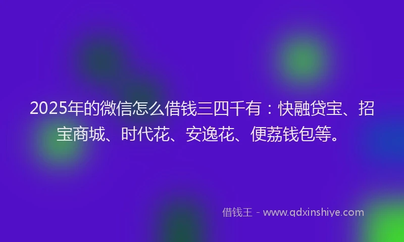 2025年的微信怎么借钱三四千有：快融贷宝、招宝商城、时代花、安逸花、便荔钱包等。