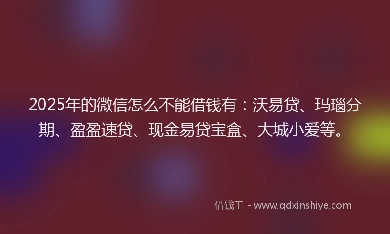 2025年的微信怎么不能借钱有：沃易贷、玛瑙分期、盈盈速贷、现金易贷宝盒、大城小爱等。