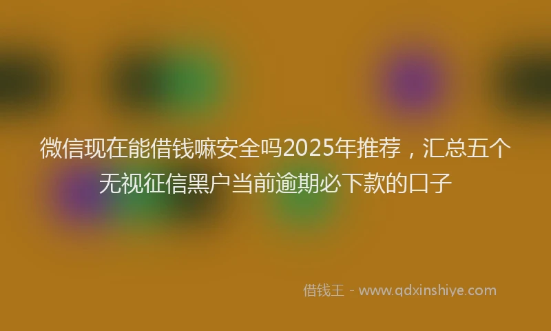 微信现在能借钱嘛安全吗2025年推荐，汇总五个无视征信黑户当前逾期必下款的口子