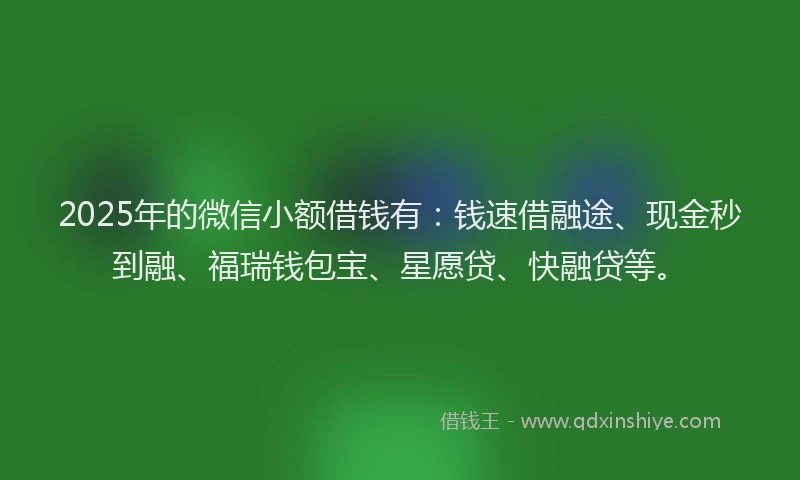 2025年的微信小额借钱有：钱速借融途、现金秒到融、福瑞钱包宝、星愿贷、快融贷等。