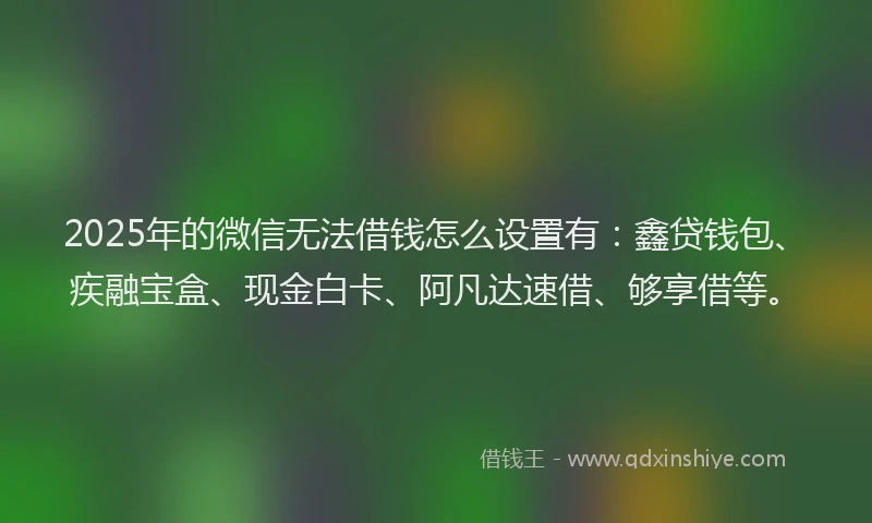 2025年的微信无法借钱怎么设置有：鑫贷钱包、疾融宝盒、现金白卡、阿凡达速借、够享借等。