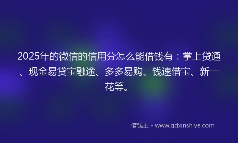 2025年的微信的信用分怎么能借钱有：掌上贷通、现金易贷宝融途、多多易购、钱速借宝、新一花等。
