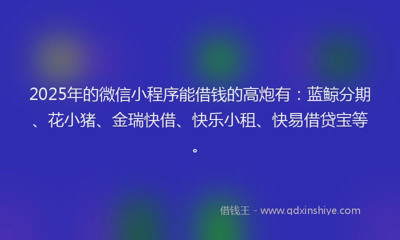 2025年的微信小程序能借钱的高炮有：蓝鲸分期、花小猪、金瑞快借、快乐小租、快易借贷宝等。