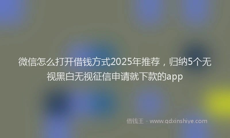 微信怎么打开借钱方式2025年推荐，归纳5个无视黑白无视征信申请就下款的app