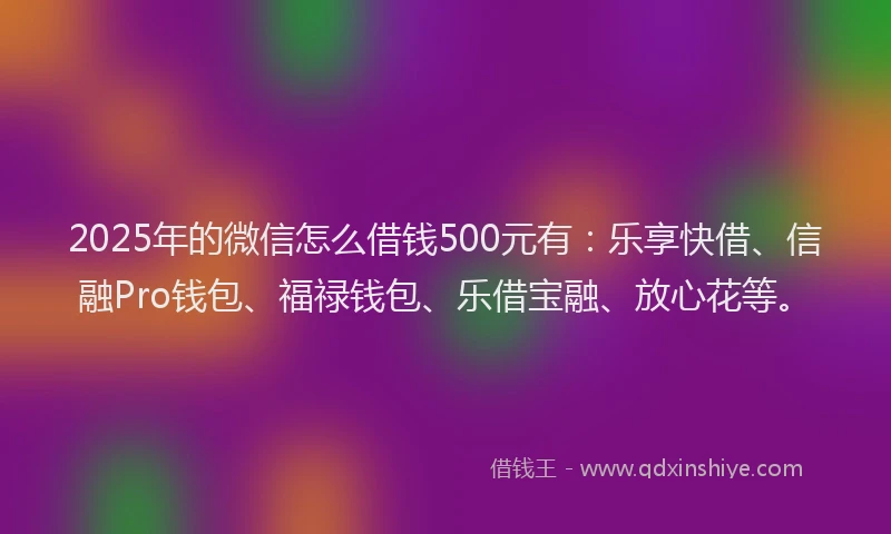 2025年的微信怎么借钱500元有：乐享快借、信融Pro钱包、福禄钱包、乐借宝融、放心花等。