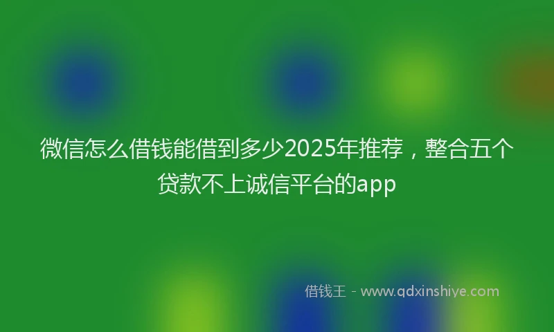 微信怎么借钱能借到多少2025年推荐，整合五个贷款不上诚信平台的app