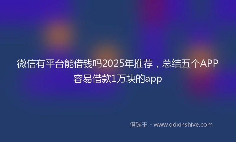 微信有平台能借钱吗2025年推荐，总结五个APP容易借款1万块的app