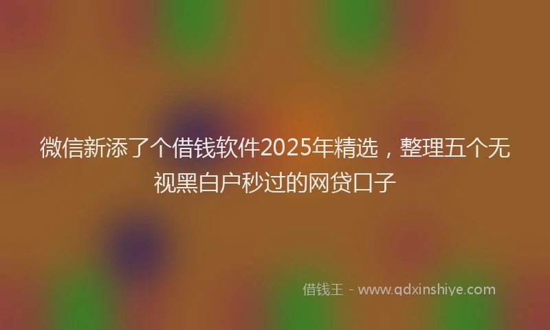 微信新添了个借钱软件2025年精选，整理五个无视黑白户秒过的网贷口子