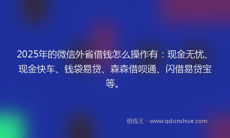 2025年的微信外省借钱怎么操作有：现金无忧、现金快车、钱袋易贷、森森借呗通、闪借易贷宝等。