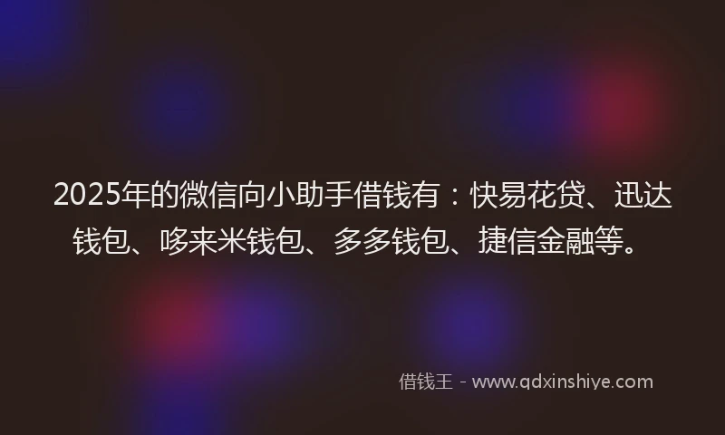 2025年的微信向小助手借钱有：快易花贷、迅达钱包、哆来米钱包、多多钱包、捷信金融等。