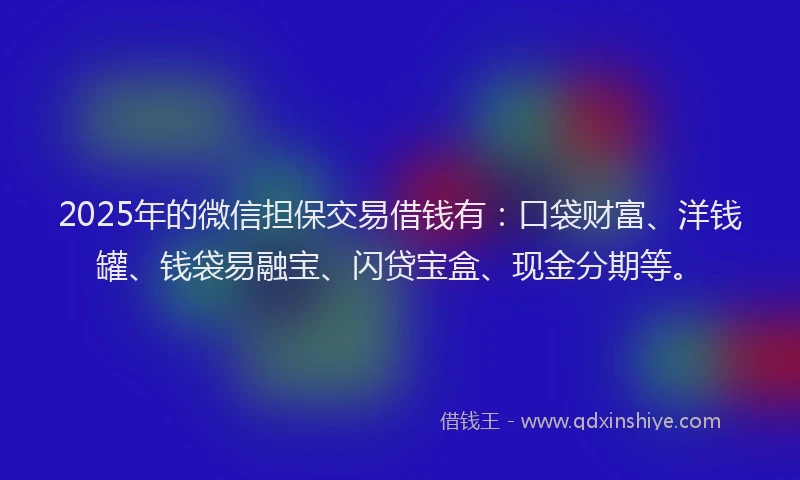 2025年的微信担保交易借钱有：口袋财富、洋钱罐、钱袋易融宝、闪贷宝盒、现金分期等。