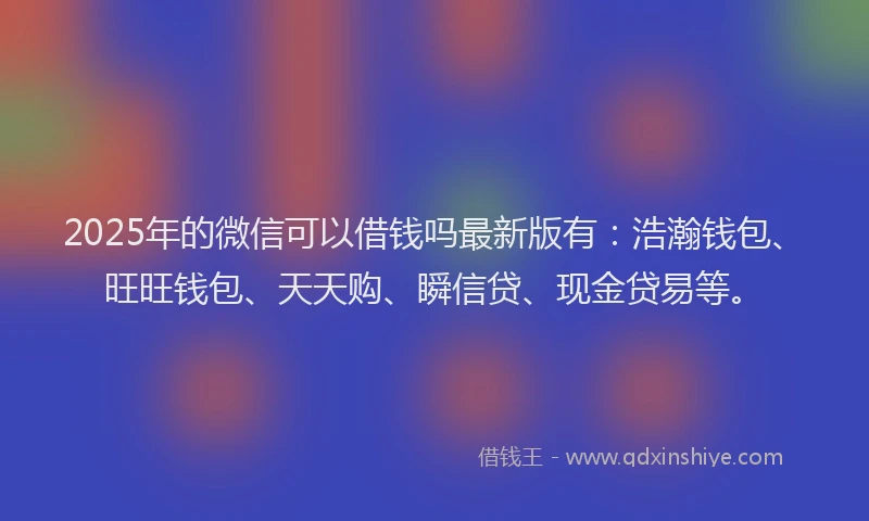 2025年的微信可以借钱吗最新版有：浩瀚钱包、旺旺钱包、天天购、瞬信贷、现金贷易等。
