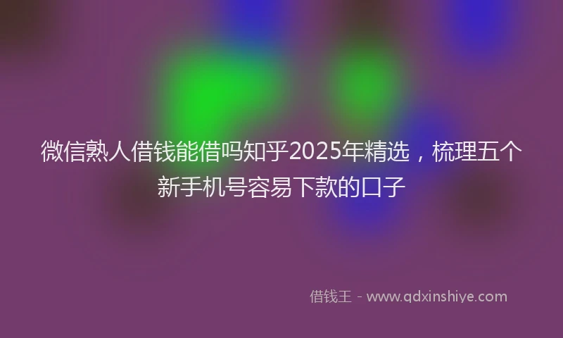 微信熟人借钱能借吗知乎2025年精选，梳理五个新手机号容易下款的口子