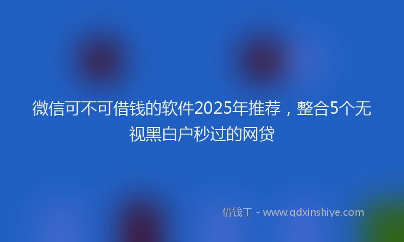 微信可不可借钱的软件2025年推荐，整合5个无视黑白户秒过的网贷