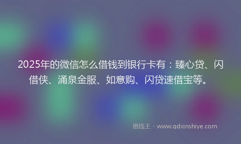2025年的微信怎么借钱到银行卡有：臻心贷、闪借侠、涌泉金服、如意购、闪贷速借宝等。