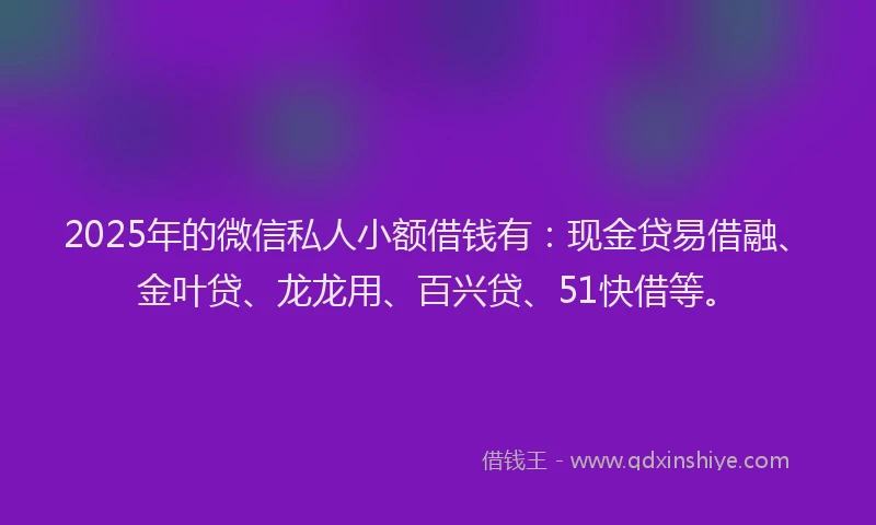 2025年的微信私人小额借钱有：现金贷易借融、金叶贷、龙龙用、百兴贷、51快借等。