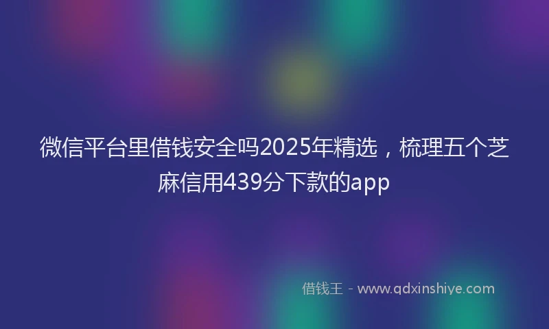 微信平台里借钱安全吗2025年精选，梳理五个芝麻信用439分下款的app