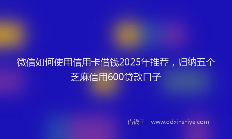 微信如何使用信用卡借钱2025年推荐，归纳五个芝麻信用600贷款口子