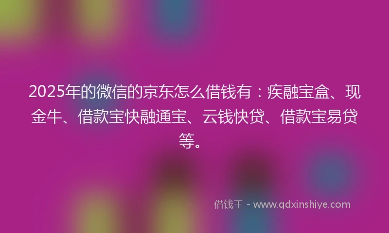 2025年的微信的京东怎么借钱有：疾融宝盒、现金牛、借款宝快融通宝、云钱快贷、借款宝易贷等。