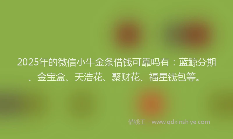 2025年的微信小牛金条借钱可靠吗有：蓝鲸分期、金宝盒、天浩花、聚财花、福星钱包等。