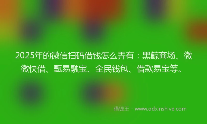 2025年的微信扫码借钱怎么弄有：黑鲸商场、微微快借、甄易融宝、全民钱包、借款易宝等。
