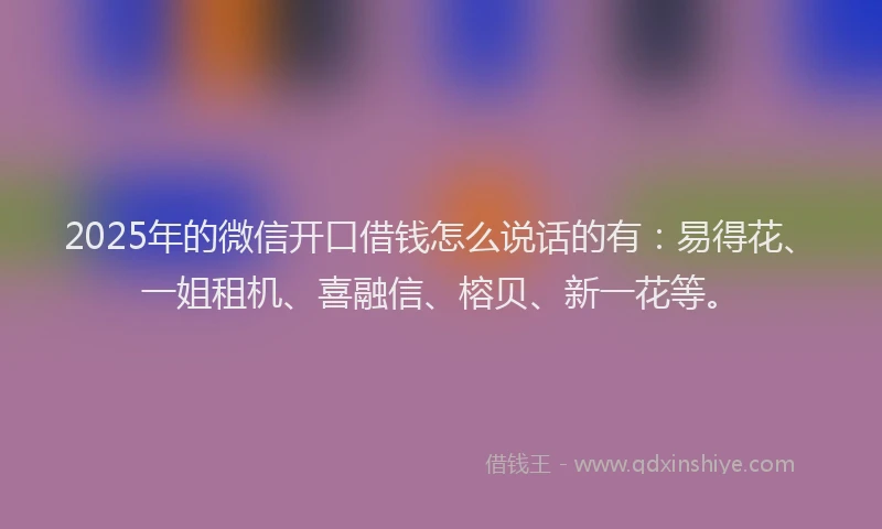2025年的微信开口借钱怎么说话的有：易得花、一姐租机、喜融信、榕贝、新一花等。