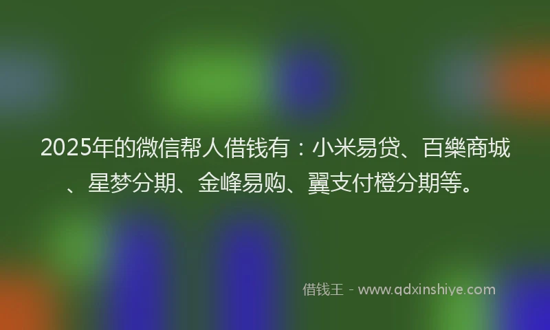 2025年的微信帮人借钱有：小米易贷、百樂商城、星梦分期、金峰易购、翼支付橙分期等。