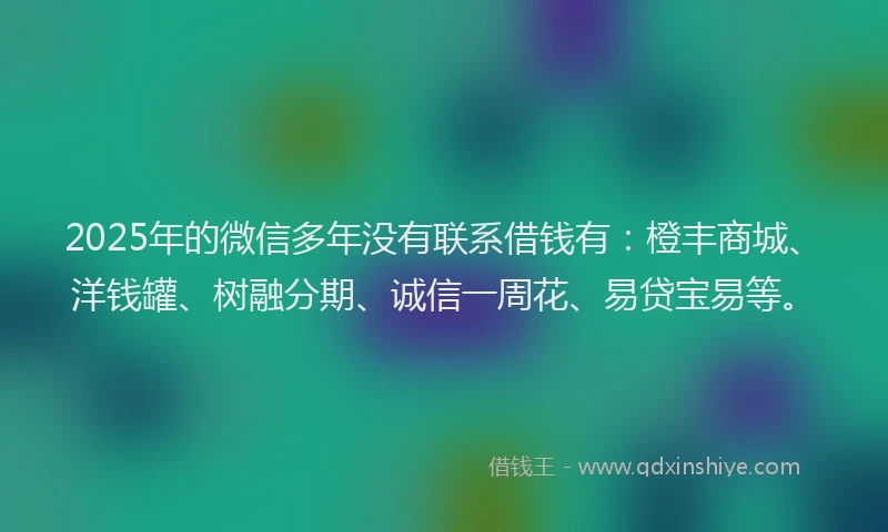 2025年的微信多年没有联系借钱有：橙丰商城、洋钱罐、树融分期、诚信一周花、易贷宝易等。
