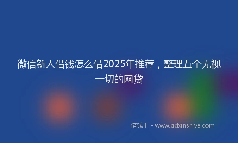 微信新人借钱怎么借2025年推荐，整理五个无视一切的网贷