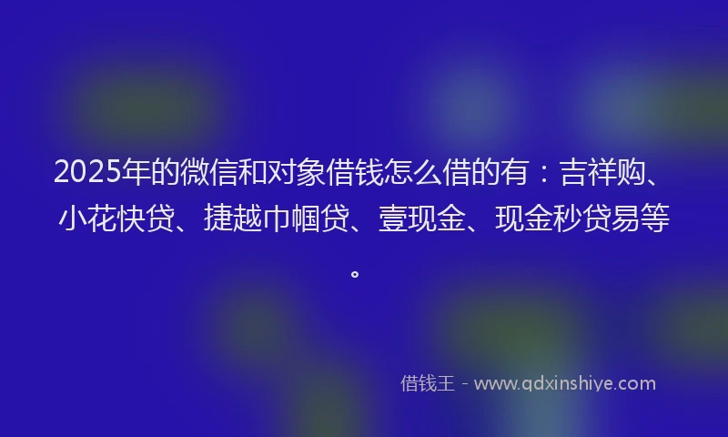 2025年的微信和对象借钱怎么借的有：吉祥购、小花快贷、捷越巾帼贷、壹现金、现金秒贷易等。