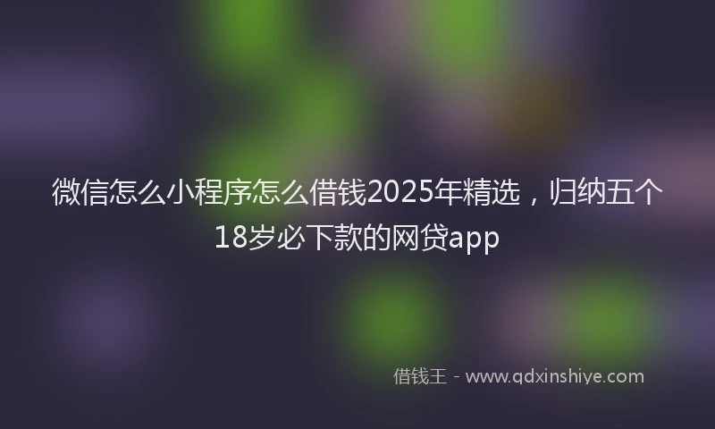 微信怎么小程序怎么借钱2025年精选，归纳五个18岁必下款的网贷app